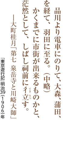 品川より電車にのりて、大森、蒲田、を経て、羽田に至る。（中略）かくまでに市街が出来るものかと、茫然として、しばし祠前に彳立（てきりつ）す。―大町桂月「第七 泉岳寺と川崎大師」／『東京遊行記』明治39（1906）年