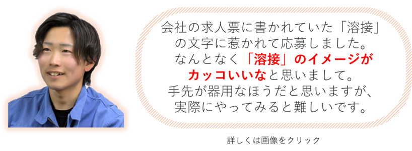 会社の求人票に書かれていた「溶接」の文字に惹かれて応募しました。なんとなく「溶接」のイメージがカッコいいなと思いまして。手先が器用なほうだと思いますが、実際にやってみると難しいです。