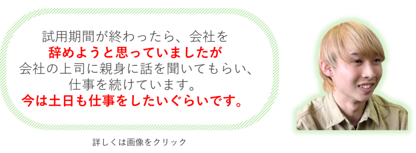 試用期間が終わったら、会社を辞めようと思っていましたが 会社の上司に親身に話を聞いてもらい、仕事を続けています。いまは、土日も仕事をしたいぐらいです。