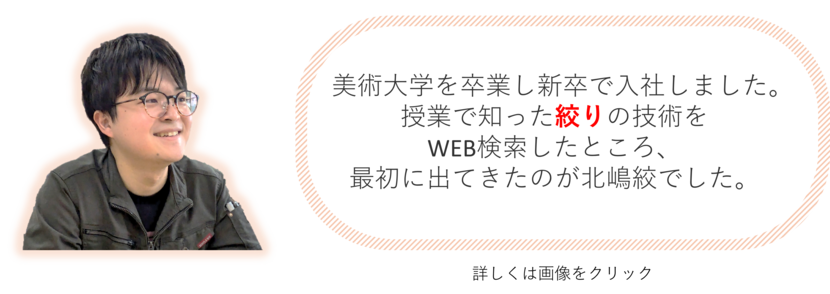 美術大学を卒業し新卒で入社しました。授業で知った絞りの技術を WEB検索したところ、 最初に出てきたのが北嶋絞でした。