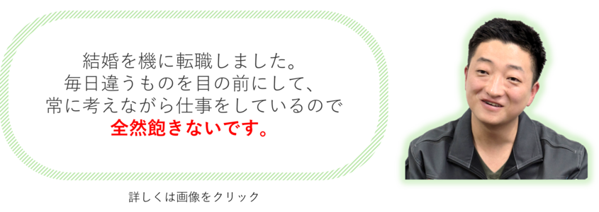 結婚を機に転職しました。毎日違うものを目の前にして、 常に考えながら仕事をしているので 全然飽きないです。