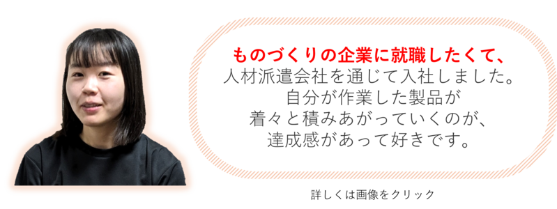 ものづくりの企業に就職したくて、 人材派遣会社を通じて入社しました。自分が作業した製品が 着々と積みあがっていくのが、 達成感があって好きです。