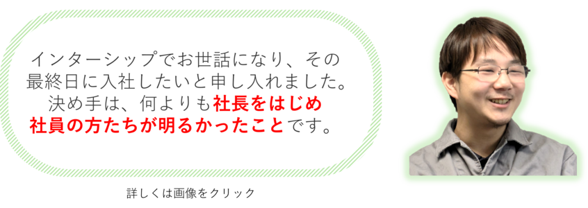 インターシップでお世話になり、その最終日に入社したいと申し入れました。決め手は、何よりも社長をはじめ社員の方たちが明るかったことです。