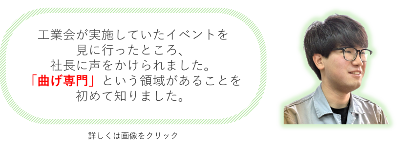 工業会が実施していたイベントを見に行ったところ、社長に声をかけられました。「曲げ専門」という領域があることを初めて知りました。