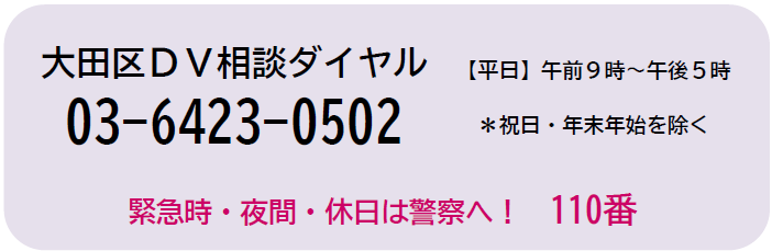 大田区DV相談ダイヤル　電話番号　03-6423-0502　祝日と年末年始を除く平日　午前9時から午後5時まで　緊急時や夜間、休日は警察へ110番